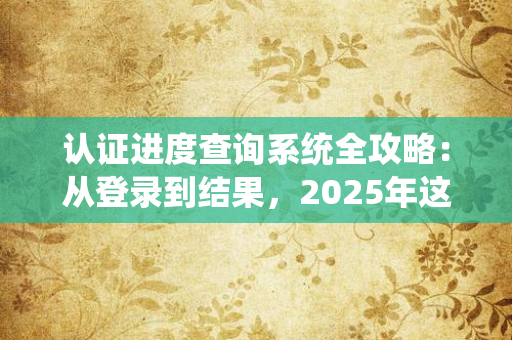 2025年认证进度查询系统全攻略：从注册到结果，3分钟搞定你的认证难题