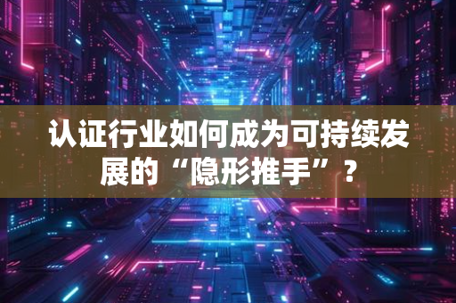 企业该如何科学比较不同认证服务提供商？5个核心维度+避坑指南