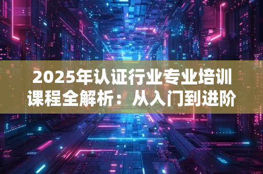 2025年认证行业专业培训课程怎么选？从入门到进阶的全维度推荐指南
